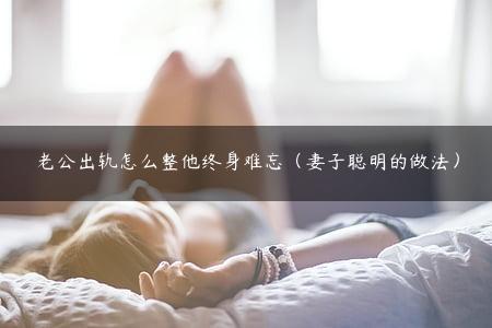 老公出轨怎么整他终身难忘（妻子聪明的做法）