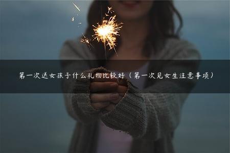 第一次送女孩子什么礼物比较好（第一次见女生注意事项）