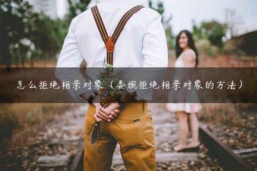 怎么拒绝相亲对象（委婉拒绝相亲对象的方法）