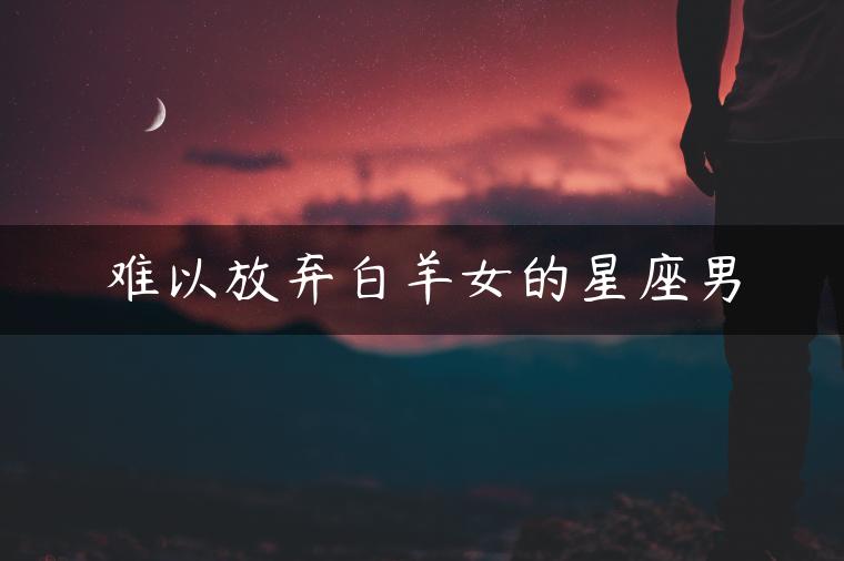 难以放弃白羊女的星座男