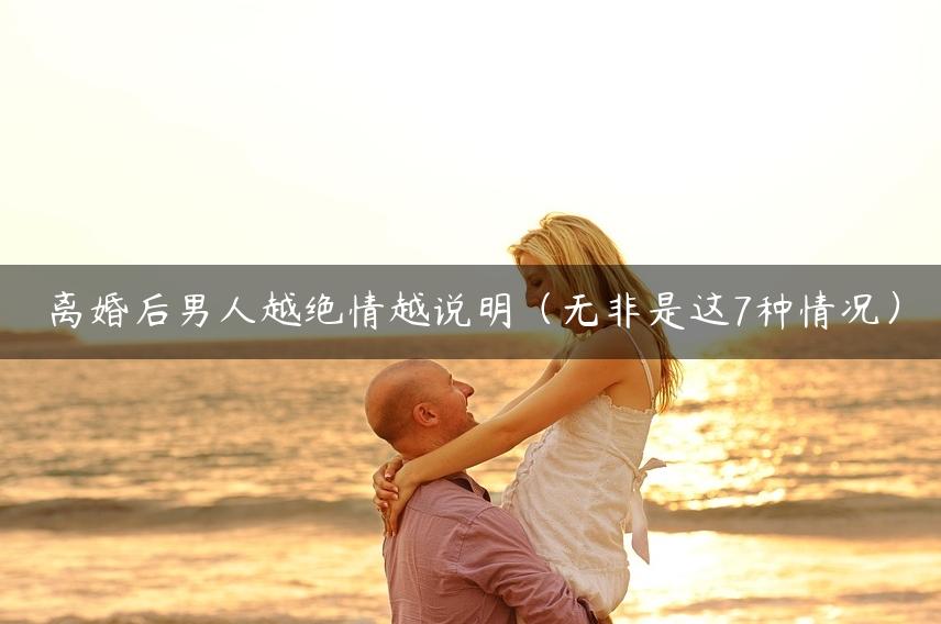 离婚后男人越绝情越说明（无非是这7种情况）