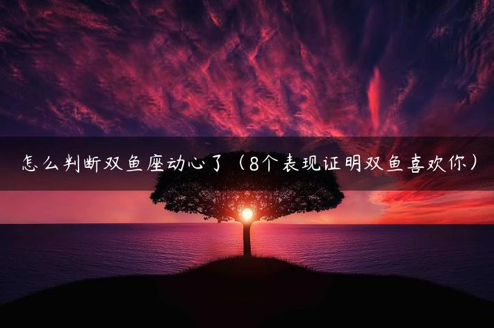 怎么判断双鱼座动心了（8个表现证明双鱼喜欢你）