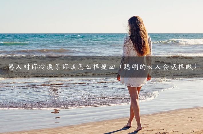 男人对你冷漠了你该怎么样挽回（聪明的女人会这样做）