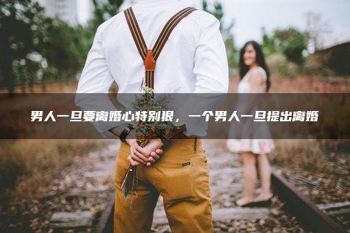 男人一旦要离婚心特别狠，一个男人一旦提出离婚