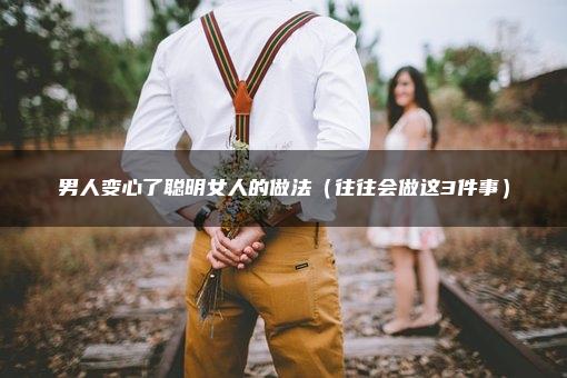 男人变心了聪明女人的做法（往往会做这3件事）