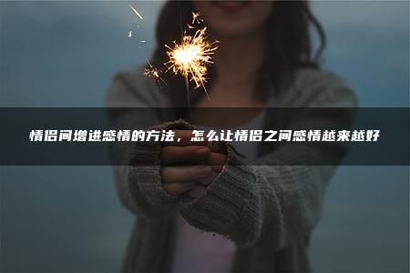 情侣间增进感情的方法，怎么让情侣之间感情越来越好