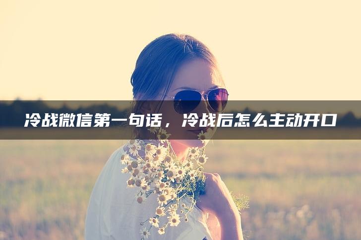 冷战微信第一句话，冷战后怎么主动开口