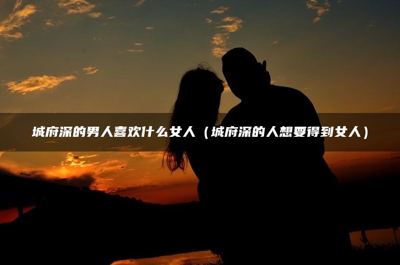 城府深的男人喜欢什么女人（城府深的人想要得到女人）