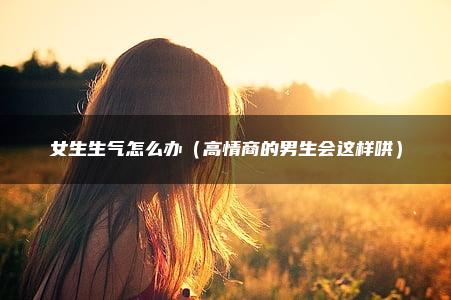 女生生气怎么办（高情商的男生会这样哄）