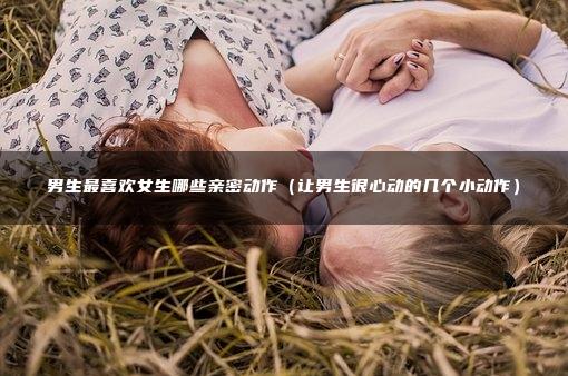 男生最喜欢女生哪些亲密动作（让男生很心动的几个小动作）