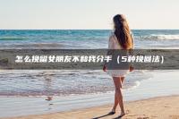 怎么挽留女朋友不和我分手（5种挽回法）